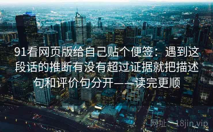 91看网页版给自己贴个便签:遇到这段话的推断有没有超过证据就把描述句和评价句分开——读完更顺 91看网页版给自己贴个便签:遇到这段话的推断有没有超过证据就把描述句和评价句分开——读完更顺