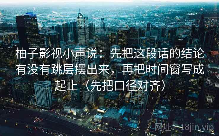 柚子影视小声说：先把这段话的结论有没有跳层摆出来，再把时间窗写成起止（先把口径对齐）