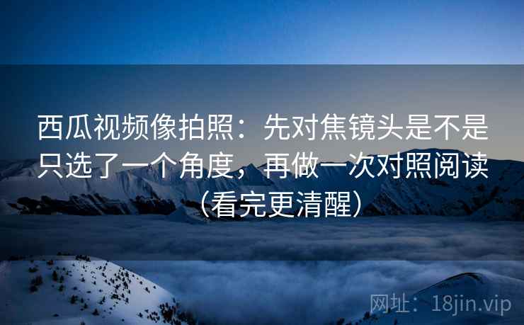 西瓜视频像拍照:先对焦镜头是不是只选了一个角度,再做一次对照阅读(看完更清醒) 西瓜视频像拍照:先对焦镜头是不是只选了一个角度,再做一次对照阅读(看完更清醒)